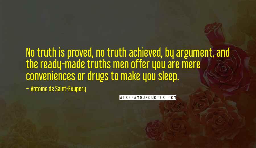 Antoine De Saint-Exupery Quotes: No truth is proved, no truth achieved, by argument, and the ready-made truths men offer you are mere conveniences or drugs to make you sleep.
