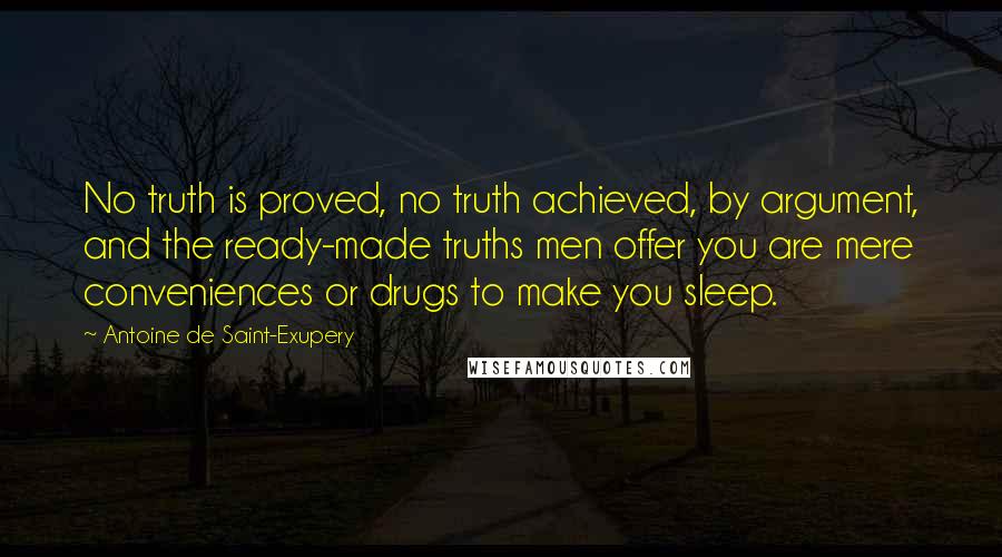 Antoine De Saint-Exupery Quotes: No truth is proved, no truth achieved, by argument, and the ready-made truths men offer you are mere conveniences or drugs to make you sleep.