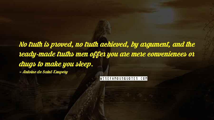 Antoine De Saint-Exupery Quotes: No truth is proved, no truth achieved, by argument, and the ready-made truths men offer you are mere conveniences or drugs to make you sleep.