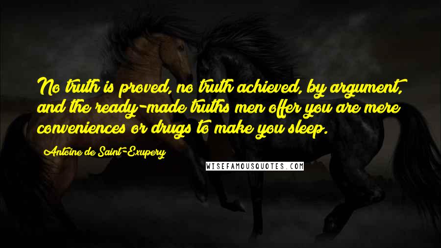 Antoine De Saint-Exupery Quotes: No truth is proved, no truth achieved, by argument, and the ready-made truths men offer you are mere conveniences or drugs to make you sleep.