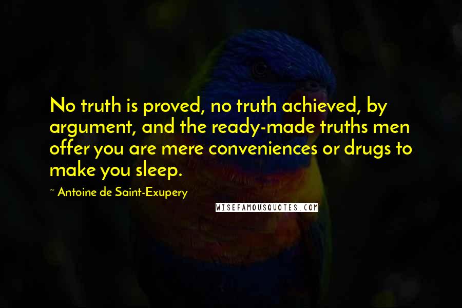 Antoine De Saint-Exupery Quotes: No truth is proved, no truth achieved, by argument, and the ready-made truths men offer you are mere conveniences or drugs to make you sleep.