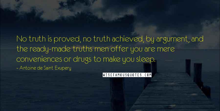 Antoine De Saint-Exupery Quotes: No truth is proved, no truth achieved, by argument, and the ready-made truths men offer you are mere conveniences or drugs to make you sleep.