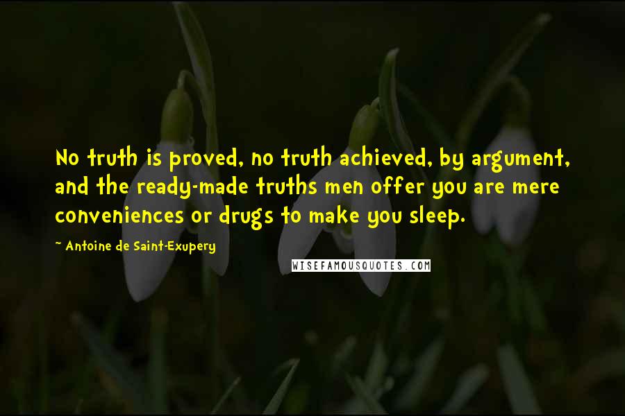 Antoine De Saint-Exupery Quotes: No truth is proved, no truth achieved, by argument, and the ready-made truths men offer you are mere conveniences or drugs to make you sleep.