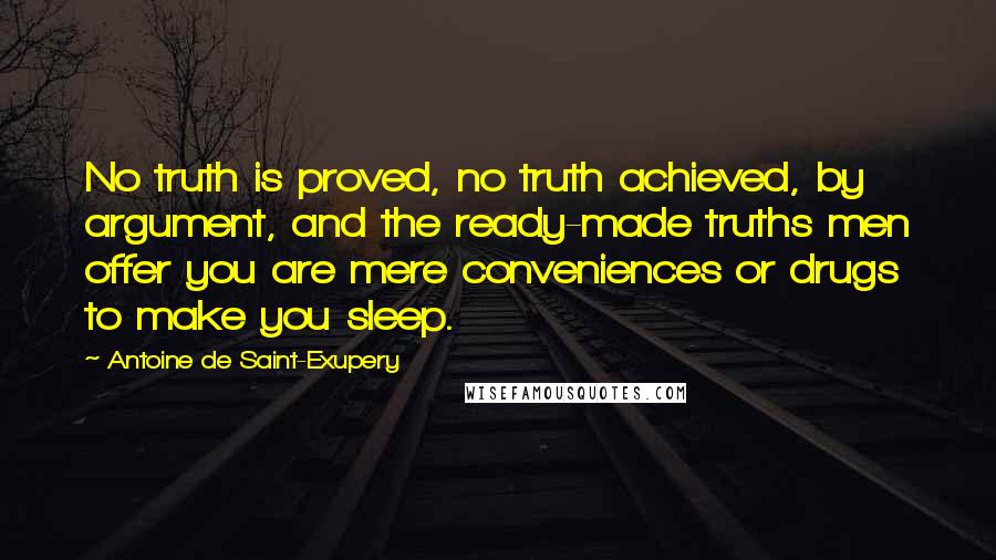 Antoine De Saint-Exupery Quotes: No truth is proved, no truth achieved, by argument, and the ready-made truths men offer you are mere conveniences or drugs to make you sleep.