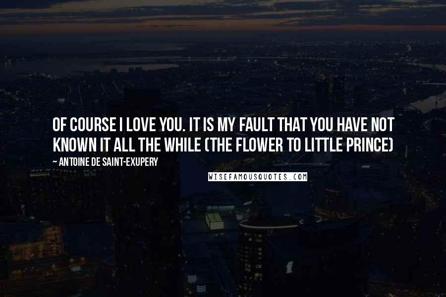 Antoine De Saint-Exupery Quotes: Of course I love you. It is my fault that you have not known it all the while (the flower to little prince)