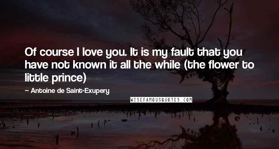 Antoine De Saint-Exupery Quotes: Of course I love you. It is my fault that you have not known it all the while (the flower to little prince)