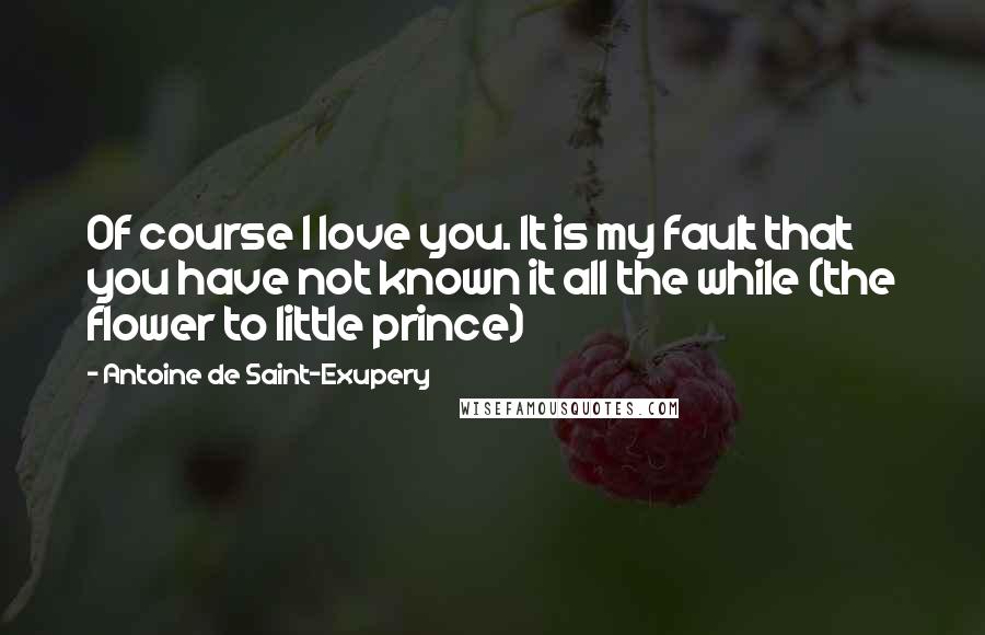 Antoine De Saint-Exupery Quotes: Of course I love you. It is my fault that you have not known it all the while (the flower to little prince)