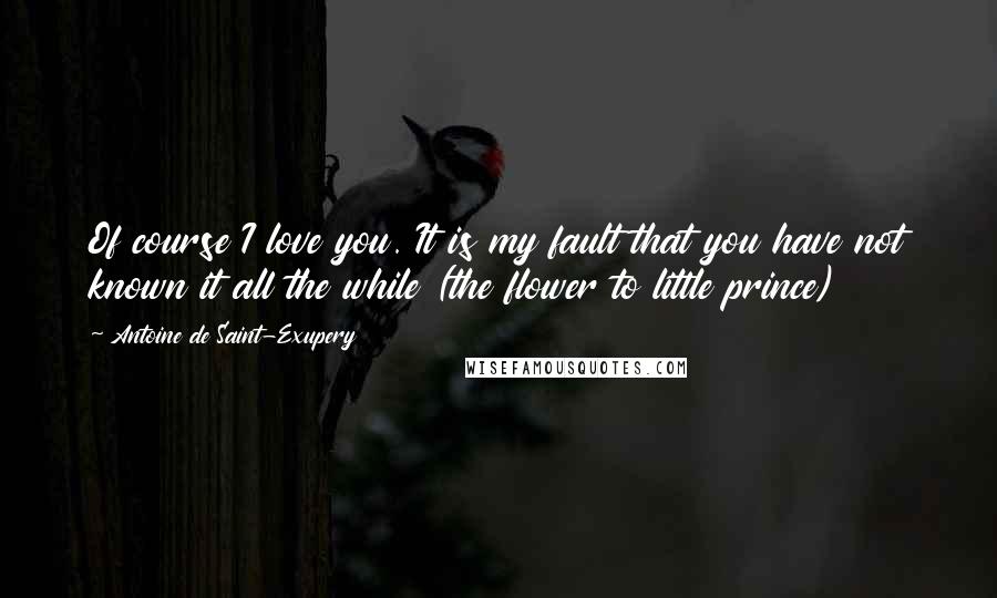 Antoine De Saint-Exupery Quotes: Of course I love you. It is my fault that you have not known it all the while (the flower to little prince)