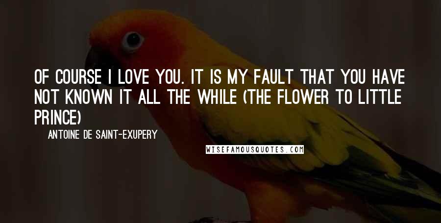 Antoine De Saint-Exupery Quotes: Of course I love you. It is my fault that you have not known it all the while (the flower to little prince)