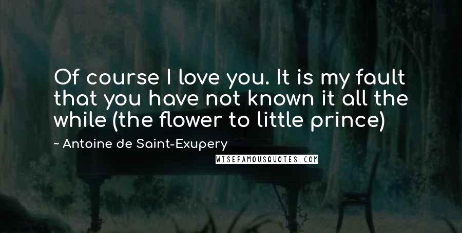 Antoine De Saint-Exupery Quotes: Of course I love you. It is my fault that you have not known it all the while (the flower to little prince)