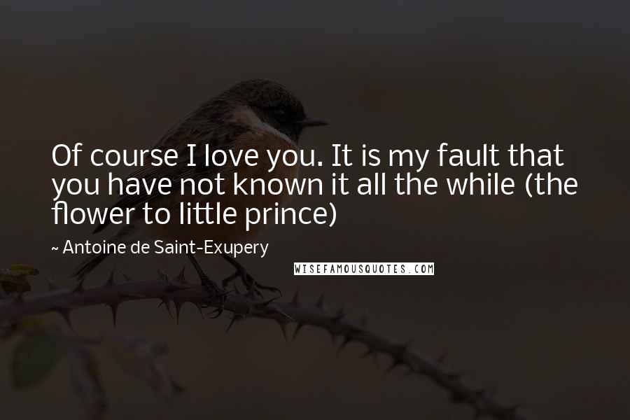 Antoine De Saint-Exupery Quotes: Of course I love you. It is my fault that you have not known it all the while (the flower to little prince)