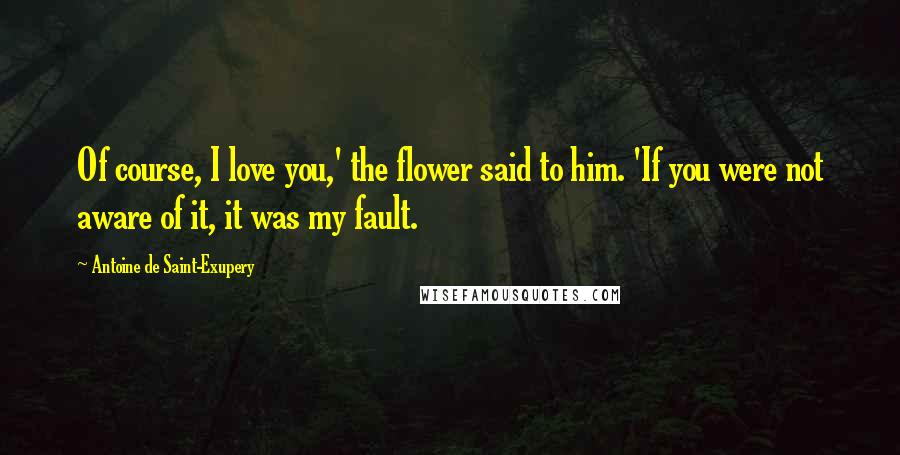 Antoine De Saint-Exupery Quotes: Of course, I love you,' the flower said to him. 'If you were not aware of it, it was my fault.