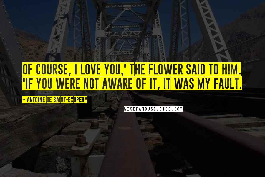 Antoine De Saint-Exupery Quotes: Of course, I love you,' the flower said to him. 'If you were not aware of it, it was my fault.