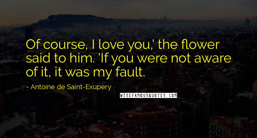 Antoine De Saint-Exupery Quotes: Of course, I love you,' the flower said to him. 'If you were not aware of it, it was my fault.