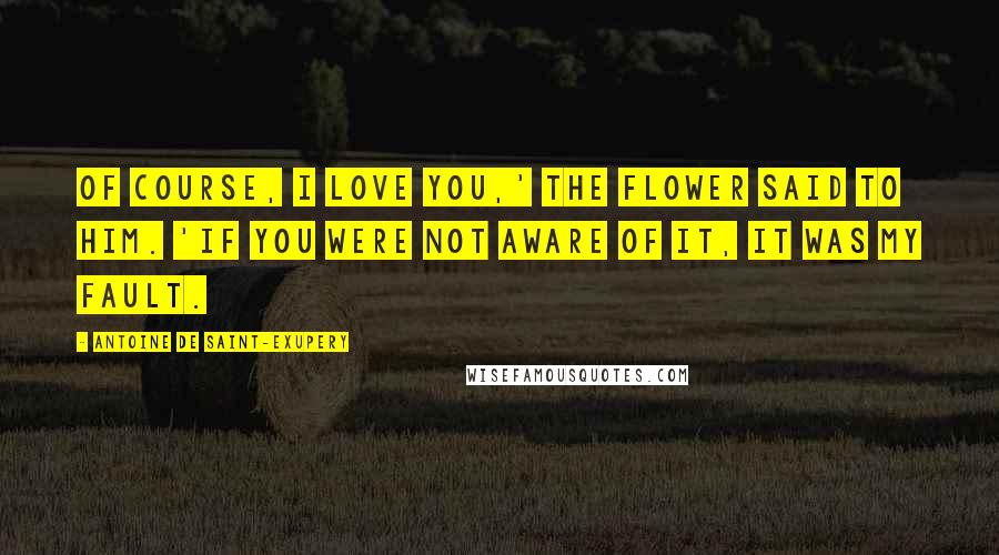 Antoine De Saint-Exupery Quotes: Of course, I love you,' the flower said to him. 'If you were not aware of it, it was my fault.