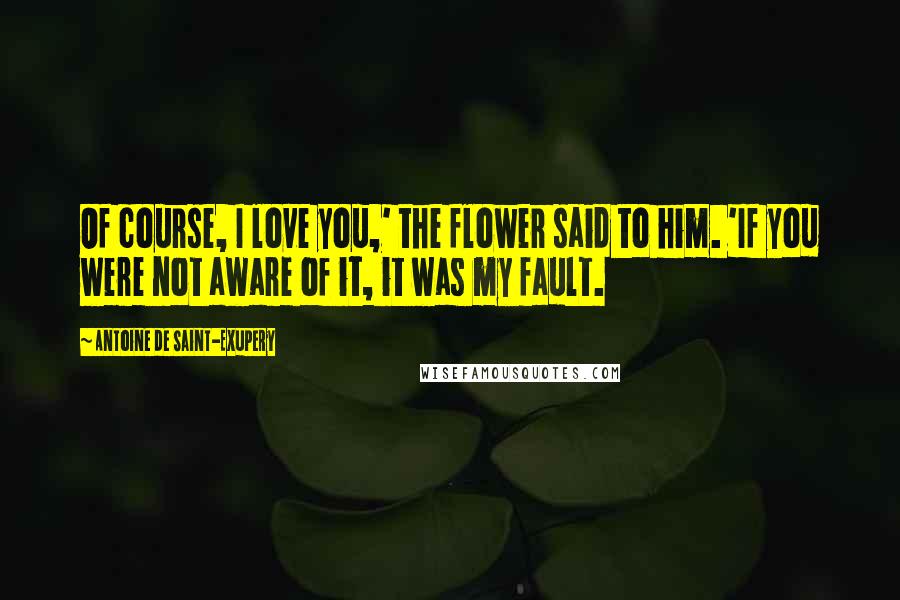 Antoine De Saint-Exupery Quotes: Of course, I love you,' the flower said to him. 'If you were not aware of it, it was my fault.