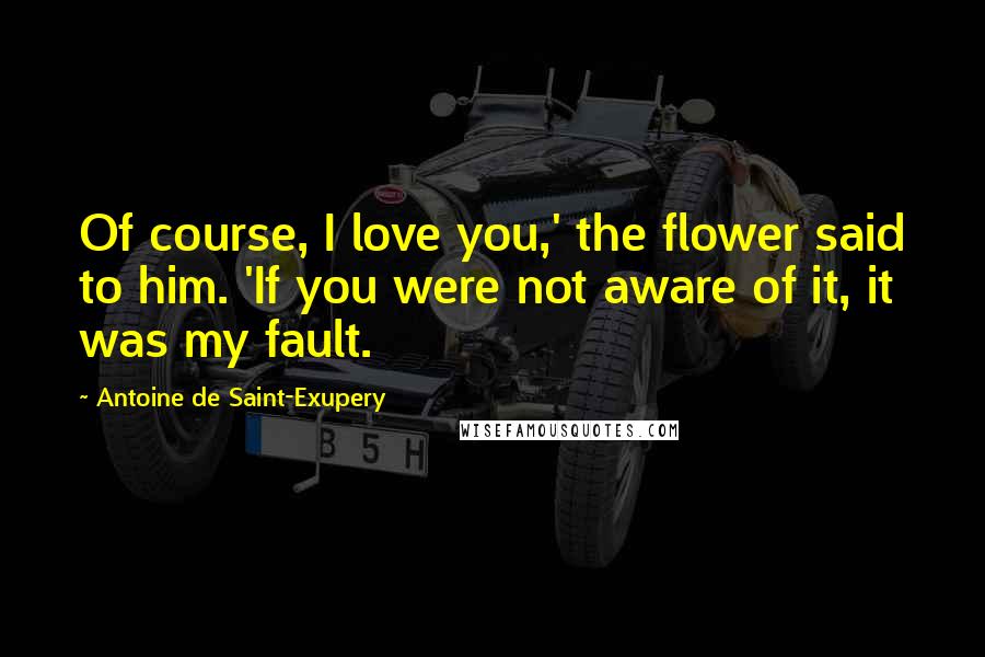 Antoine De Saint-Exupery Quotes: Of course, I love you,' the flower said to him. 'If you were not aware of it, it was my fault.