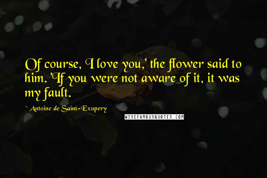 Antoine De Saint-Exupery Quotes: Of course, I love you,' the flower said to him. 'If you were not aware of it, it was my fault.