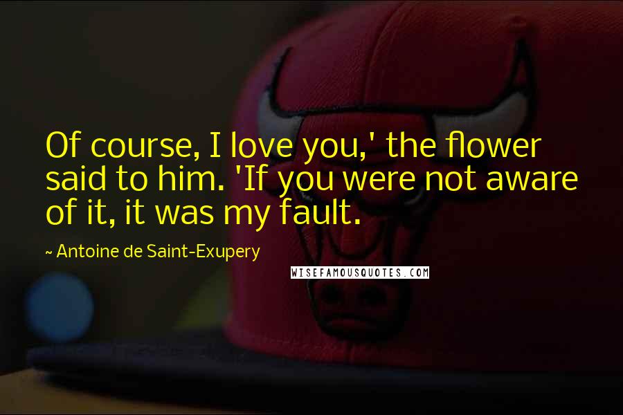 Antoine De Saint-Exupery Quotes: Of course, I love you,' the flower said to him. 'If you were not aware of it, it was my fault.