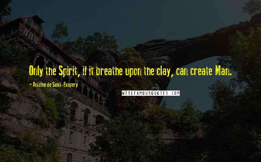 Antoine De Saint-Exupery Quotes: Only the Spirit, if it breathe upon the clay, can create Man.