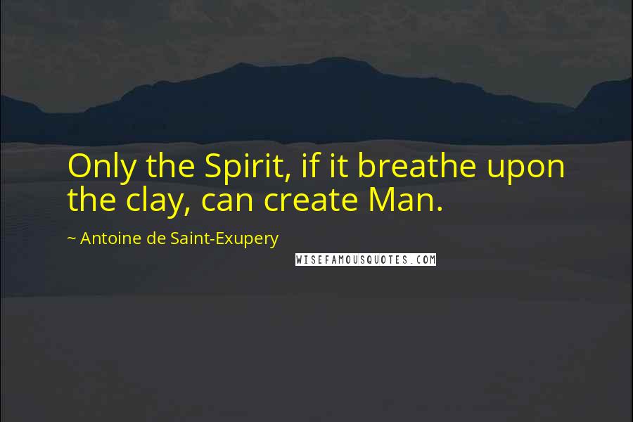 Antoine De Saint-Exupery Quotes: Only the Spirit, if it breathe upon the clay, can create Man.