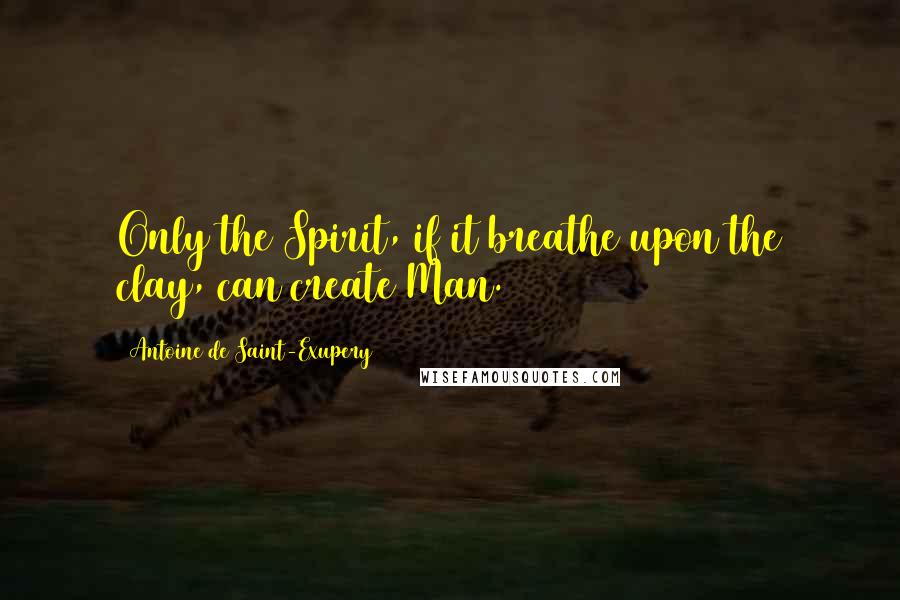 Antoine De Saint-Exupery Quotes: Only the Spirit, if it breathe upon the clay, can create Man.