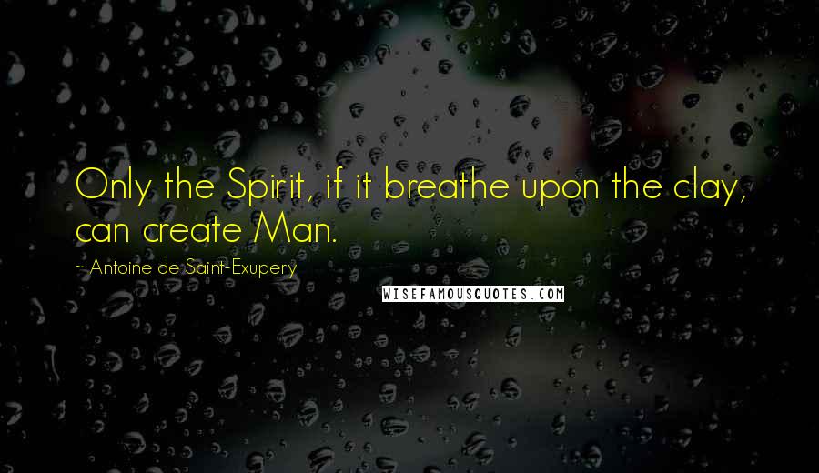 Antoine De Saint-Exupery Quotes: Only the Spirit, if it breathe upon the clay, can create Man.