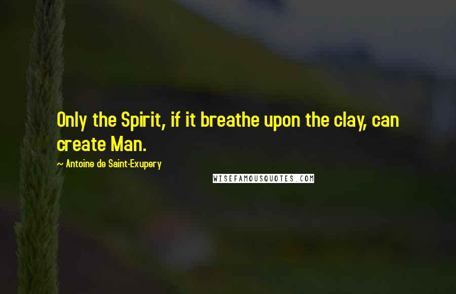 Antoine De Saint-Exupery Quotes: Only the Spirit, if it breathe upon the clay, can create Man.