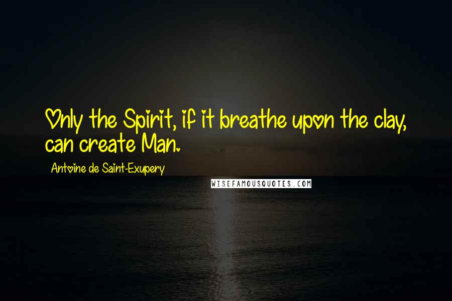 Antoine De Saint-Exupery Quotes: Only the Spirit, if it breathe upon the clay, can create Man.