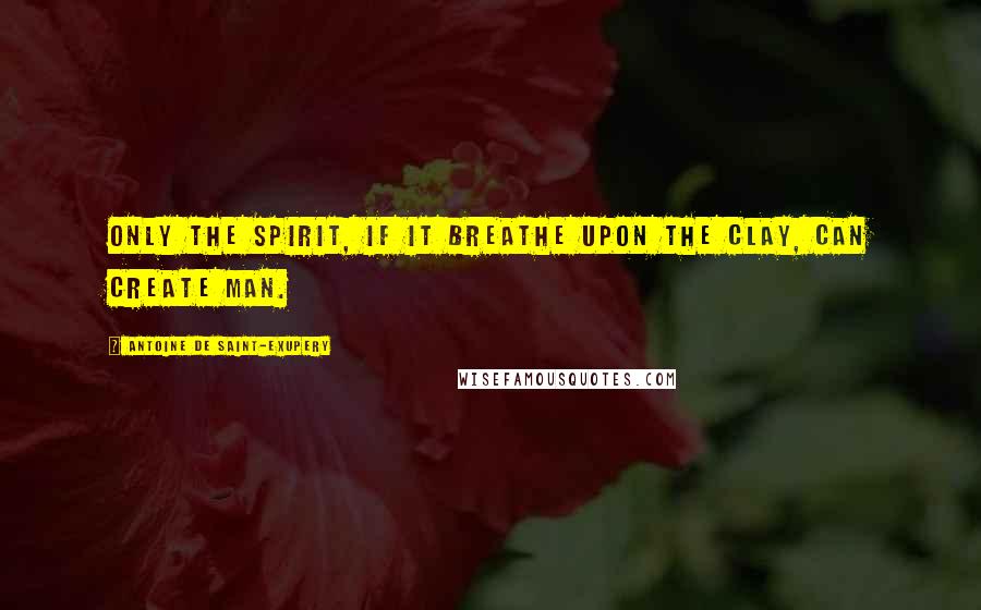 Antoine De Saint-Exupery Quotes: Only the Spirit, if it breathe upon the clay, can create Man.