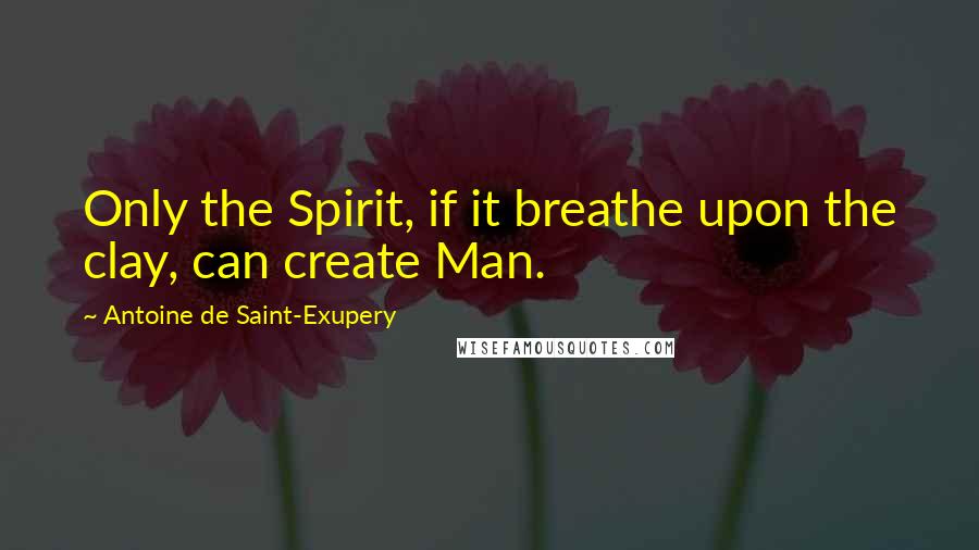 Antoine De Saint-Exupery Quotes: Only the Spirit, if it breathe upon the clay, can create Man.