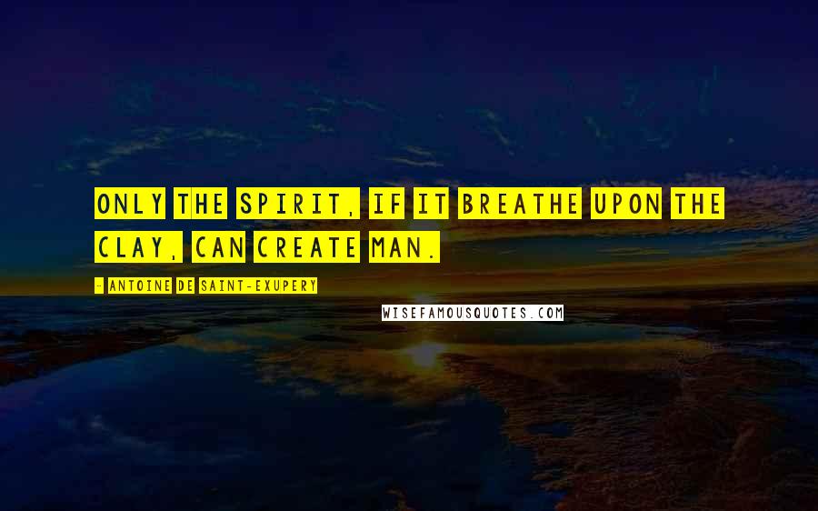 Antoine De Saint-Exupery Quotes: Only the Spirit, if it breathe upon the clay, can create Man.