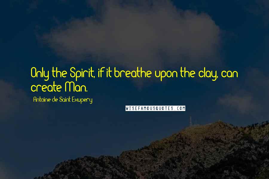 Antoine De Saint-Exupery Quotes: Only the Spirit, if it breathe upon the clay, can create Man.