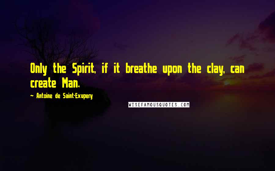 Antoine De Saint-Exupery Quotes: Only the Spirit, if it breathe upon the clay, can create Man.