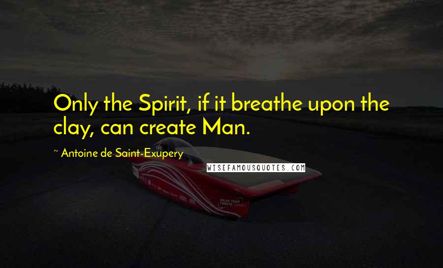 Antoine De Saint-Exupery Quotes: Only the Spirit, if it breathe upon the clay, can create Man.