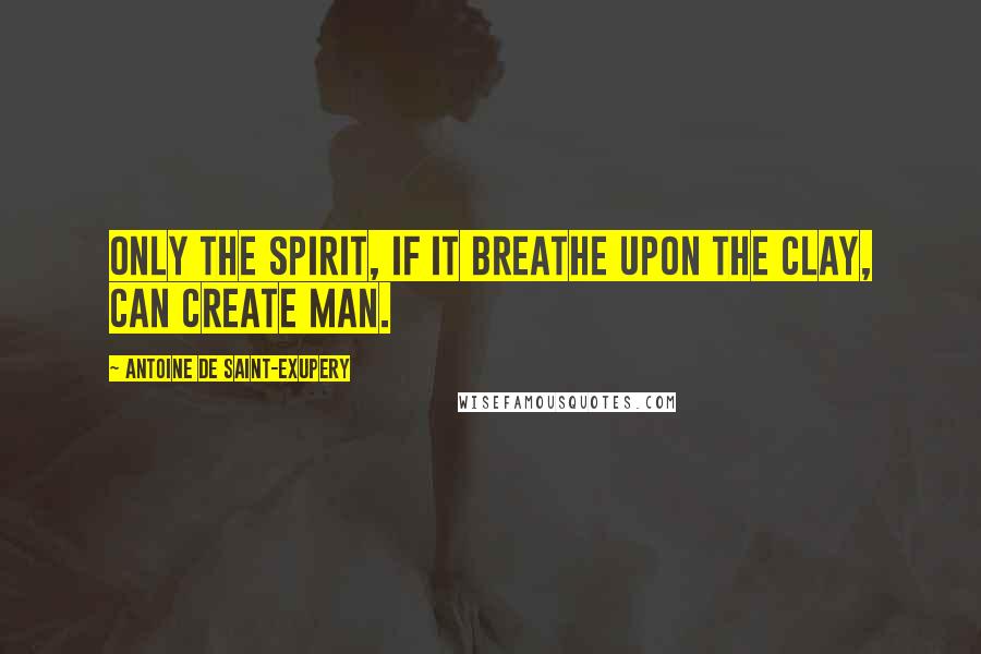 Antoine De Saint-Exupery Quotes: Only the Spirit, if it breathe upon the clay, can create Man.