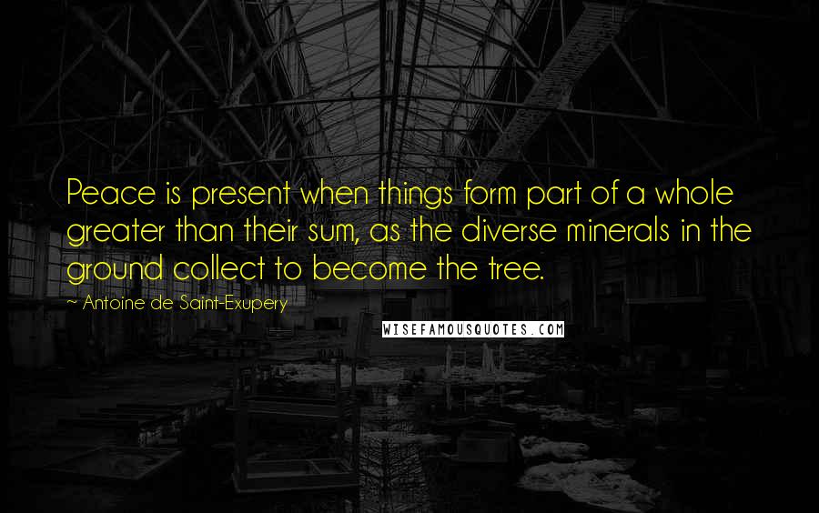 Antoine De Saint-Exupery Quotes: Peace is present when things form part of a whole greater than their sum, as the diverse minerals in the ground collect to become the tree.