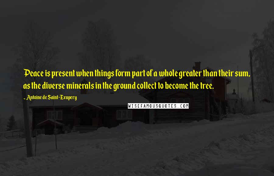 Antoine De Saint-Exupery Quotes: Peace is present when things form part of a whole greater than their sum, as the diverse minerals in the ground collect to become the tree.