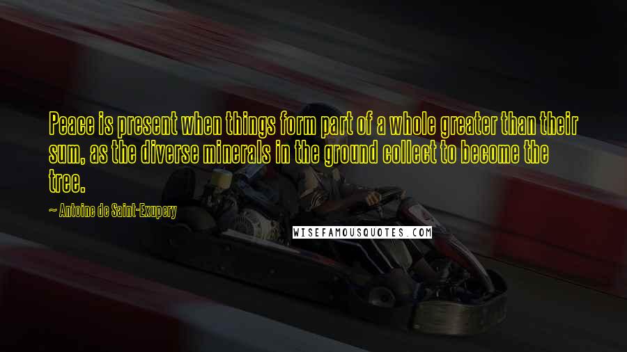 Antoine De Saint-Exupery Quotes: Peace is present when things form part of a whole greater than their sum, as the diverse minerals in the ground collect to become the tree.