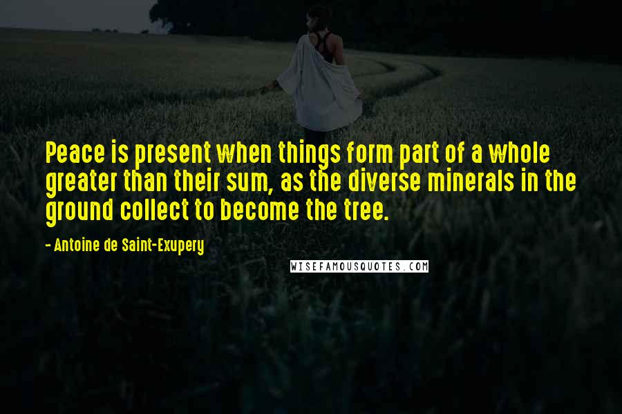 Antoine De Saint-Exupery Quotes: Peace is present when things form part of a whole greater than their sum, as the diverse minerals in the ground collect to become the tree.