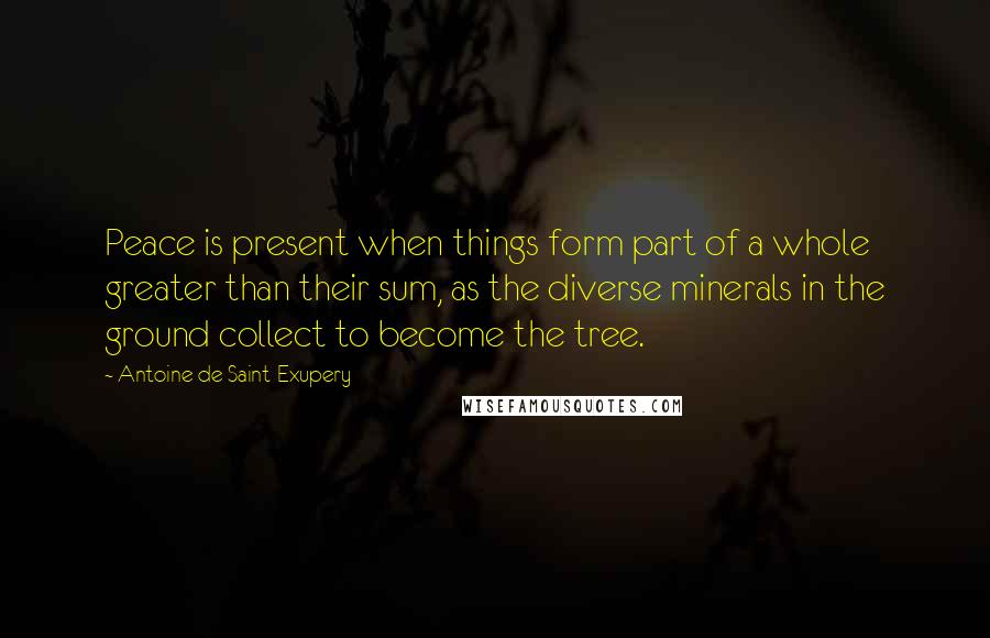 Antoine De Saint-Exupery Quotes: Peace is present when things form part of a whole greater than their sum, as the diverse minerals in the ground collect to become the tree.