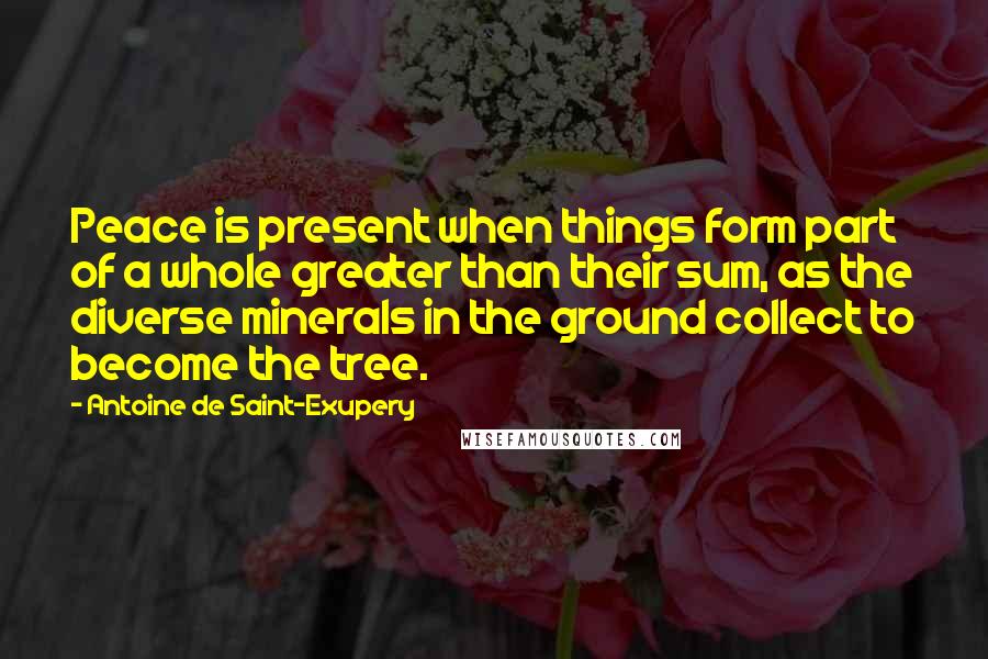 Antoine De Saint-Exupery Quotes: Peace is present when things form part of a whole greater than their sum, as the diverse minerals in the ground collect to become the tree.