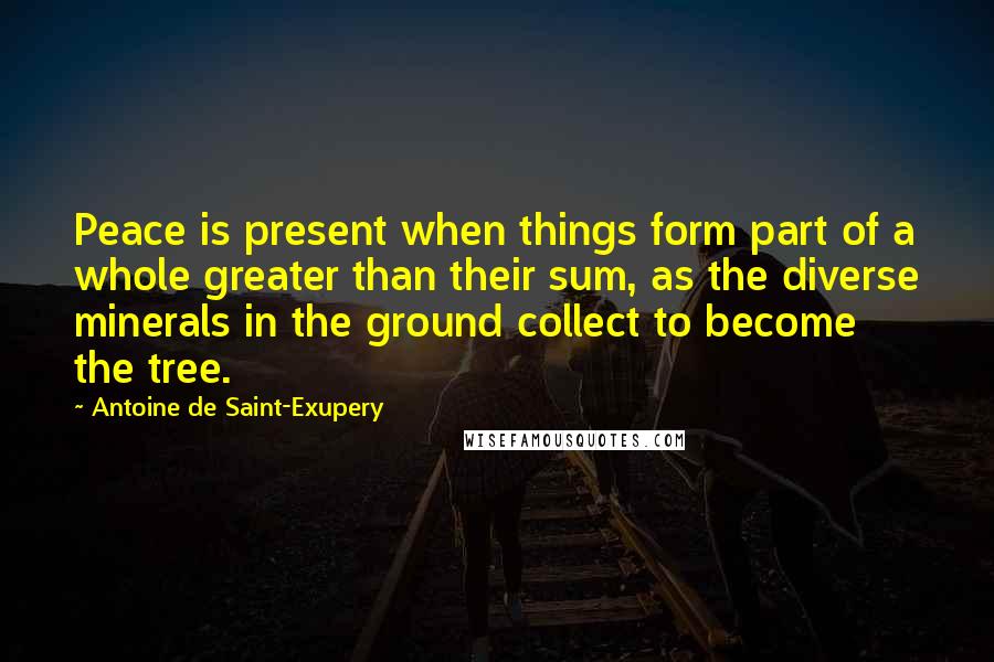 Antoine De Saint-Exupery Quotes: Peace is present when things form part of a whole greater than their sum, as the diverse minerals in the ground collect to become the tree.