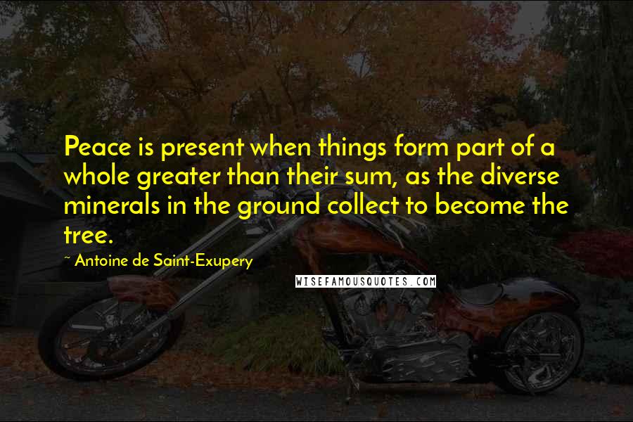 Antoine De Saint-Exupery Quotes: Peace is present when things form part of a whole greater than their sum, as the diverse minerals in the ground collect to become the tree.