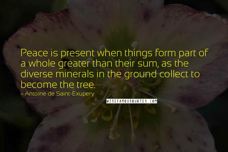 Antoine De Saint-Exupery Quotes: Peace is present when things form part of a whole greater than their sum, as the diverse minerals in the ground collect to become the tree.