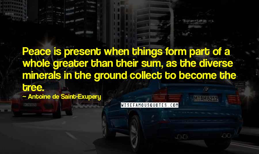 Antoine De Saint-Exupery Quotes: Peace is present when things form part of a whole greater than their sum, as the diverse minerals in the ground collect to become the tree.