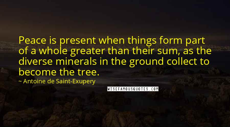 Antoine De Saint-Exupery Quotes: Peace is present when things form part of a whole greater than their sum, as the diverse minerals in the ground collect to become the tree.