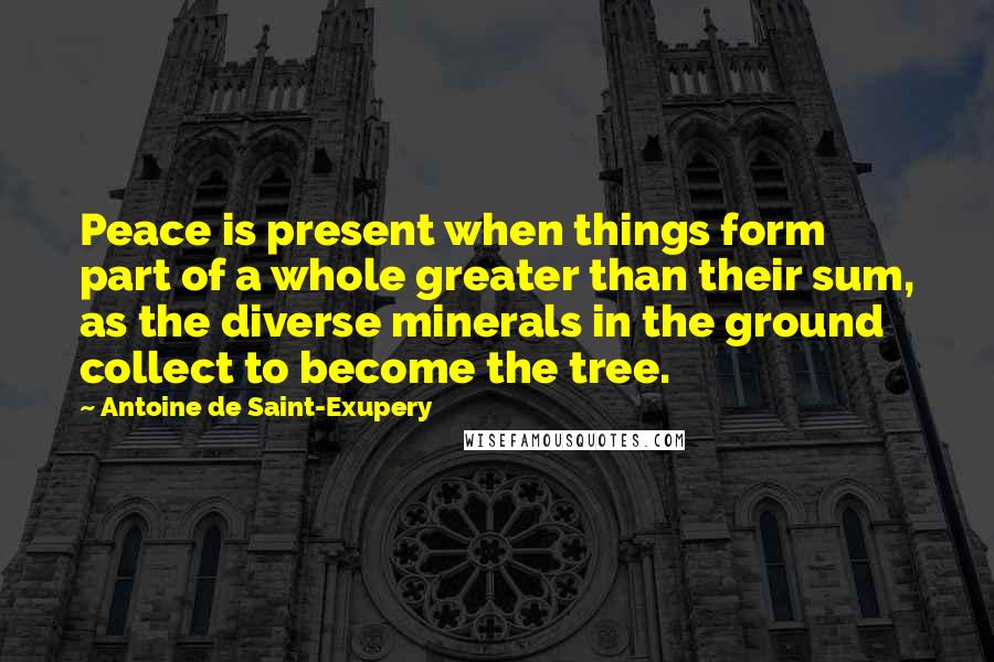 Antoine De Saint-Exupery Quotes: Peace is present when things form part of a whole greater than their sum, as the diverse minerals in the ground collect to become the tree.