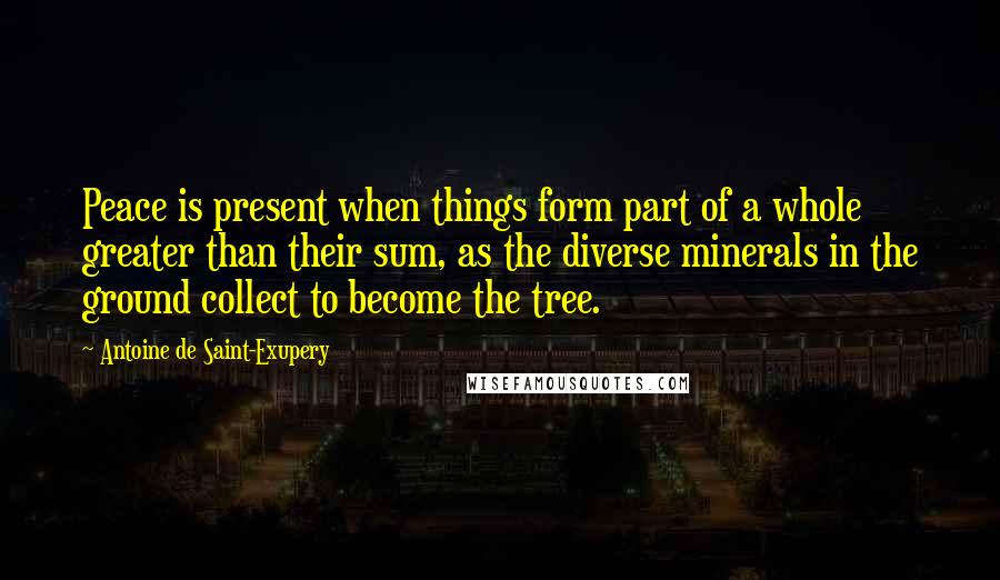 Antoine De Saint-Exupery Quotes: Peace is present when things form part of a whole greater than their sum, as the diverse minerals in the ground collect to become the tree.