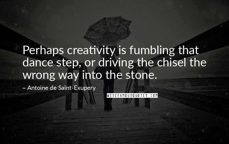 Antoine De Saint-Exupery Quotes: Perhaps creativity is fumbling that dance step, or driving the chisel the wrong way into the stone.
